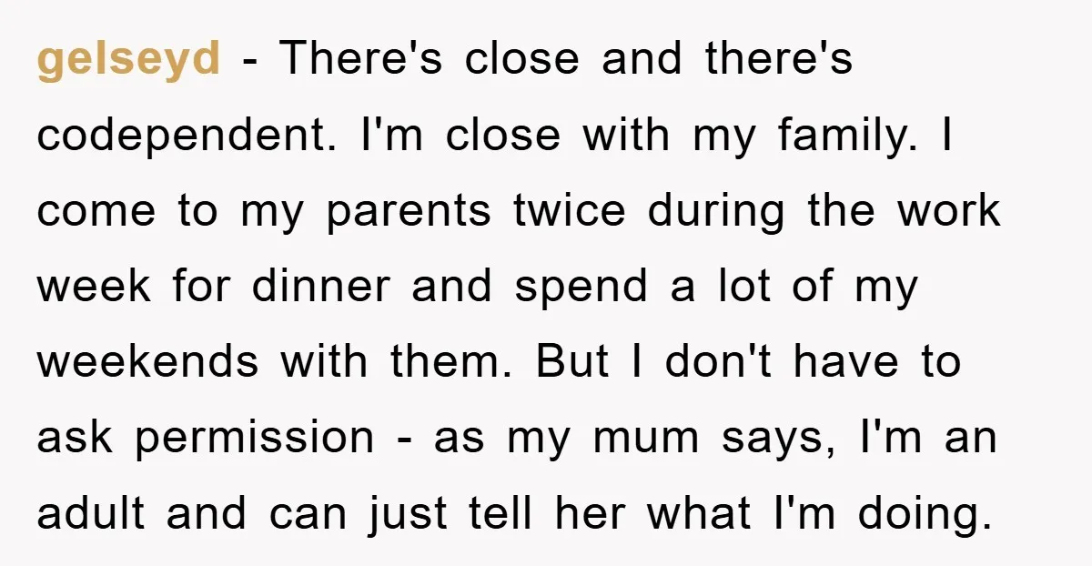 gelseyd − There's close and there's codependent. I'm close with my family. I come to my parents twice during the work week for dinner and spend a lot of my...