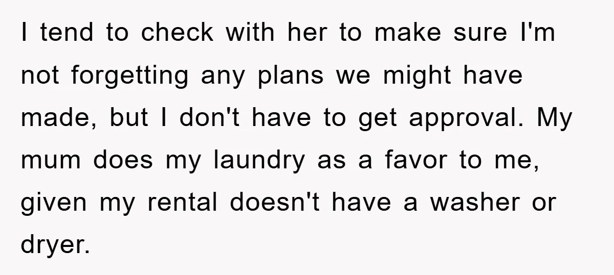 I tend to check with her to make sure I'm not forgetting any plans we might have made, but I don't have to get approval. My mum does my laundry...