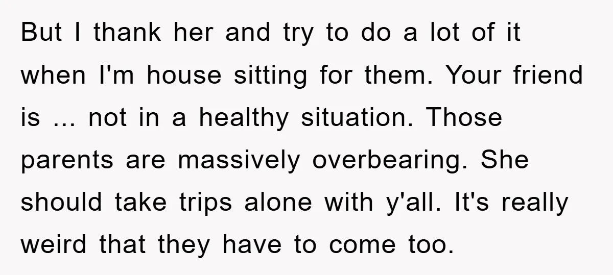 But I thank her and try to do a lot of it when I'm house sitting for them. Your friend is ... not in a healthy situation. Those parents are...