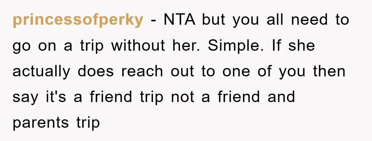 princessofperky − NTA but you all need to go on a trip without her. Simple. If she actually does reach out to one of you then say it's a friend...