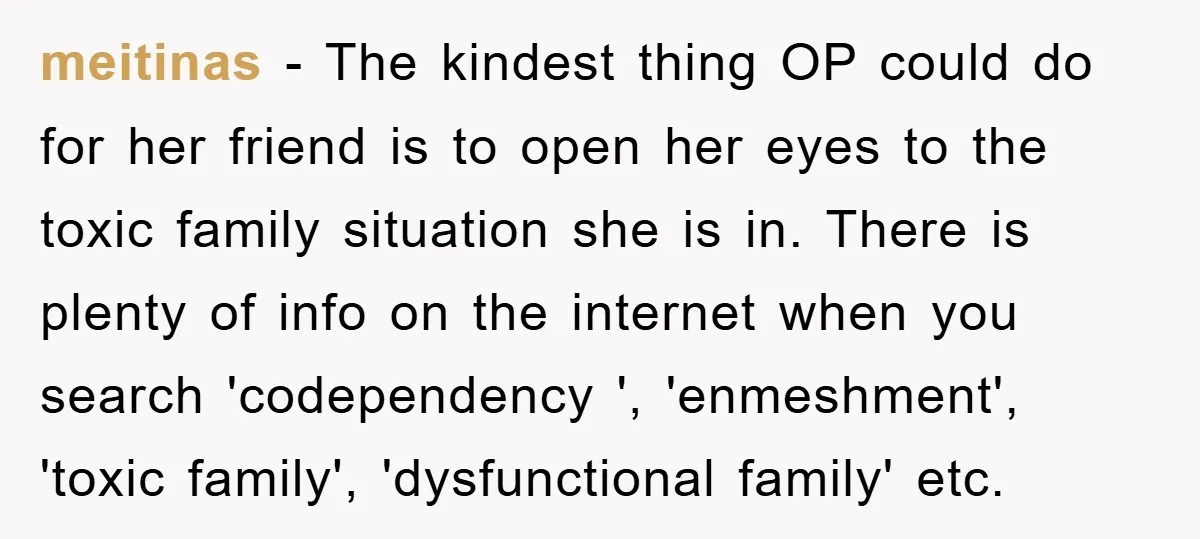 meitinas − The kindest thing OP could do for her friend is to open her eyes to the toxic family situation she is in. There is plenty of info on...