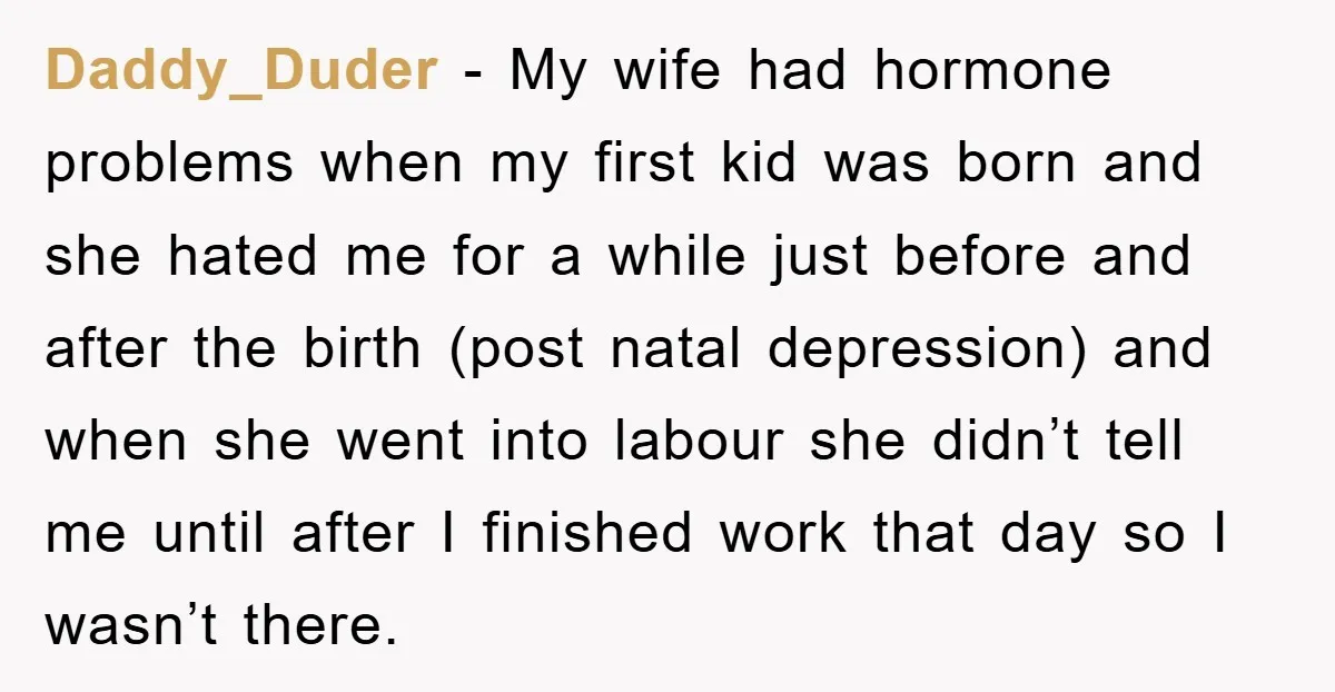 Daddy_Duder − My wife had hormone problems when my first kid was born and she hated me for a while just before and after the birth (post natal depression) and...