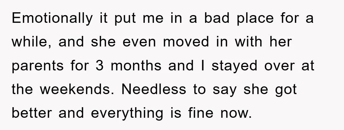 Emotionally it put me in a bad place for a while, and she even moved in with her parents for 3 months and I stayed over at the weekends. Needless...