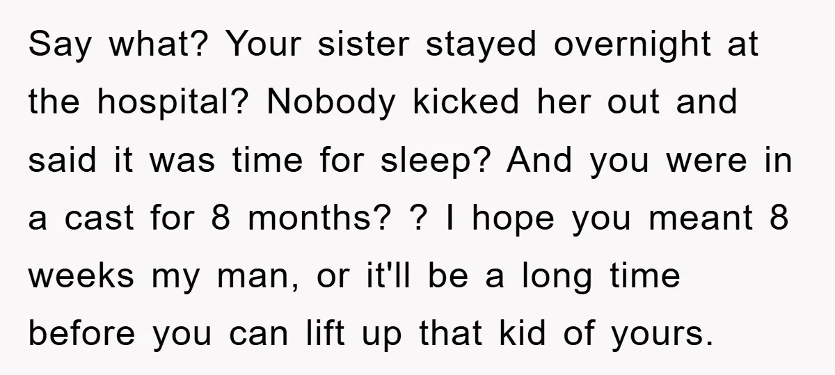 Say what? Your sister stayed overnight at the hospital? Nobody kicked her out and said it was time for sleep? And you were in a cast for 8 months? ?...
