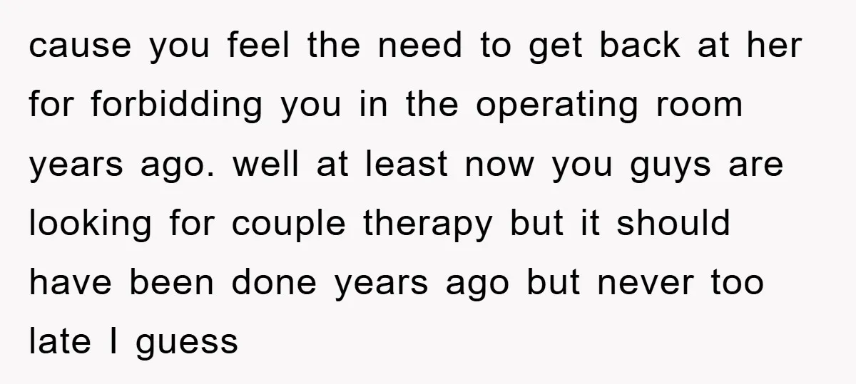 cause you feel the need to get back at her for forbidding you in the operating room years ago. well at least now you guys are looking for couple therapy...