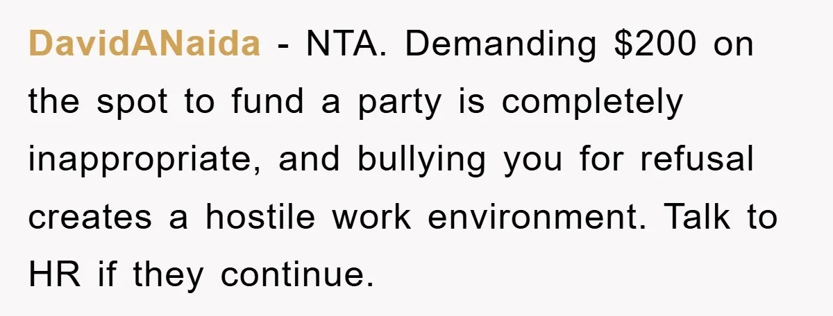 DavidANaida − NTA. Demanding $200 on the spot to fund a party is completely inappropriate, and bullying you for refusal creates a hostile work environment. Talk to HR if they...