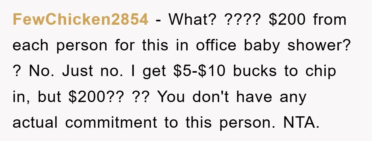 FewChicken2854 − What? ???? $200 from each person for this in office baby shower? ? No. Just no. I get $5-$10 bucks to chip in, but $200?? ?? You don't...
