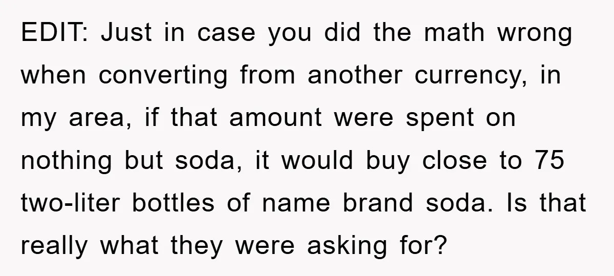 EDIT: Just in case you did the math wrong when converting from another currency, in my area, if that amount were spent on nothing but soda, it would buy close...