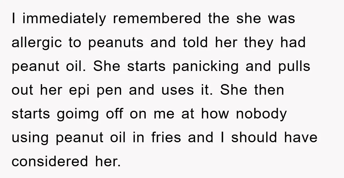 I immediately remembered the she was allergic to peanuts and told her they had peanut oil. She starts panicking and pulls out her epi pen and uses it. She then...