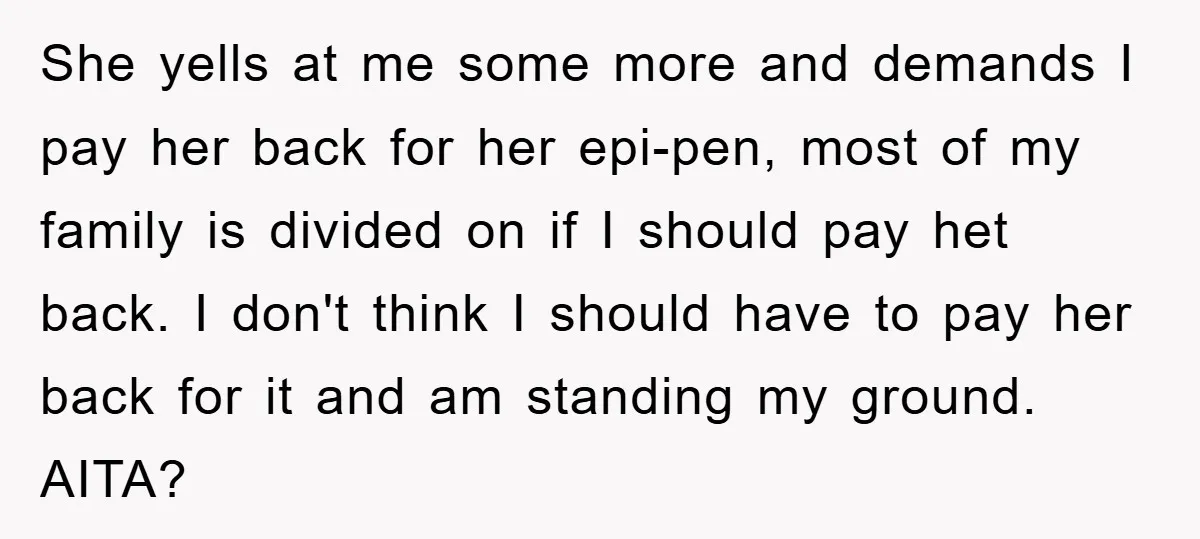 She yells at me some more and demands I pay her back for her epi-pen, most of my family is divided on if I should pay het back. I don't...
