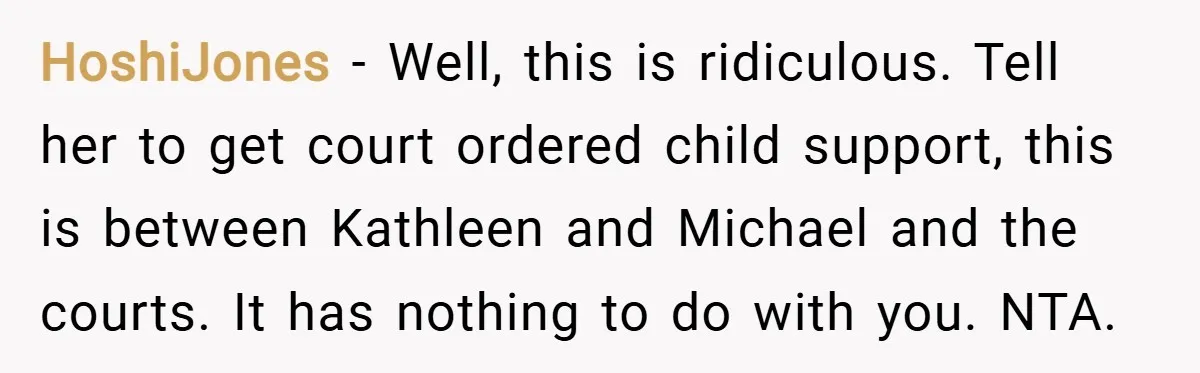 HoshiJones − Well, this is ridiculous. Tell her to get court ordered child support, this is between Kathleen and Michael and the courts. It has nothing to do with you....