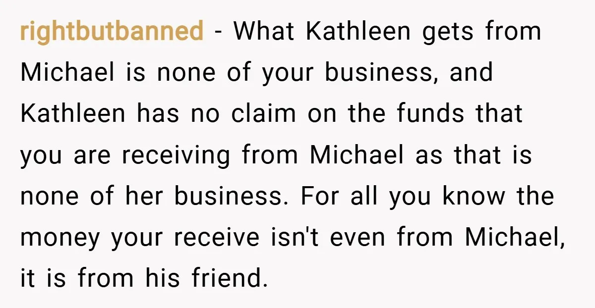 rightbutbanned − What Kathleen gets from Michael is none of your business, and Kathleen has no claim on the funds that you are receiving from Michael as that is none...