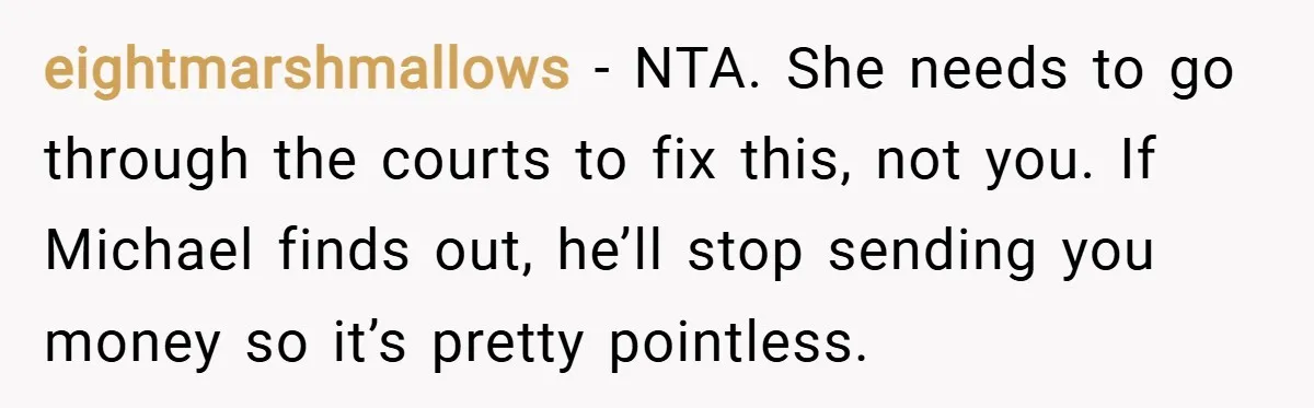 eightmarshmallows − NTA. She needs to go through the courts to fix this, not you. If Michael finds out, he’ll stop sending you money so it’s pretty pointless.