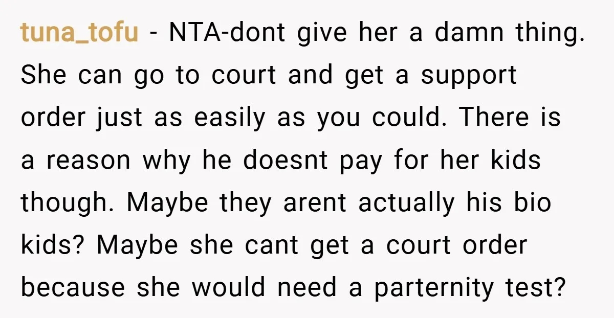 tuna_tofu − NTA-dont give her a damn thing. She can go to court and get a support order just as easily as you could. There is a reason why he...