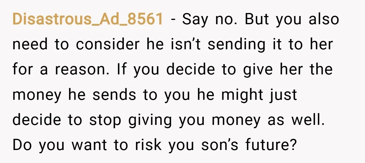 Disastrous_Ad_8561 − Say no. But you also need to consider he isn’t sending it to her for a reason. If you decide to give her the money he sends to...