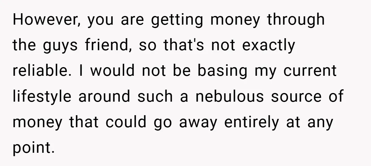 However, you are getting money through the guys friend, so that's not exactly reliable. I would not be basing my current lifestyle around such a nebulous source of money that...