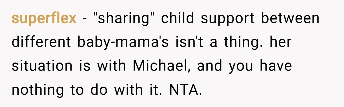 superflex − "sharing" child support between different baby-mama's isn't a thing. her situation is with Michael, and you have nothing to do with it. NTA.
