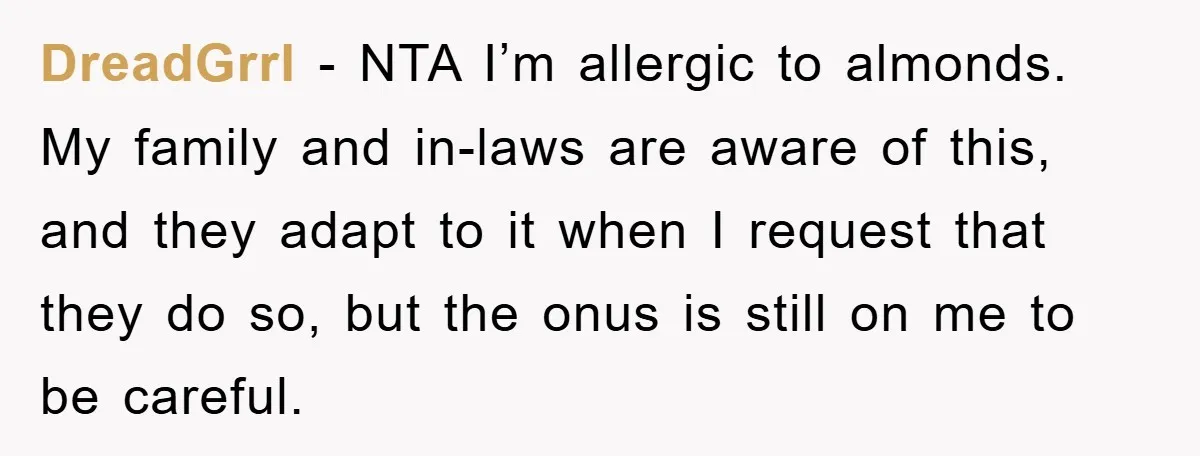 DreadGrrl − NTA I’m allergic to almonds. My family and in-laws are aware of this, and they adapt to it when I request that they do so, but the onus...