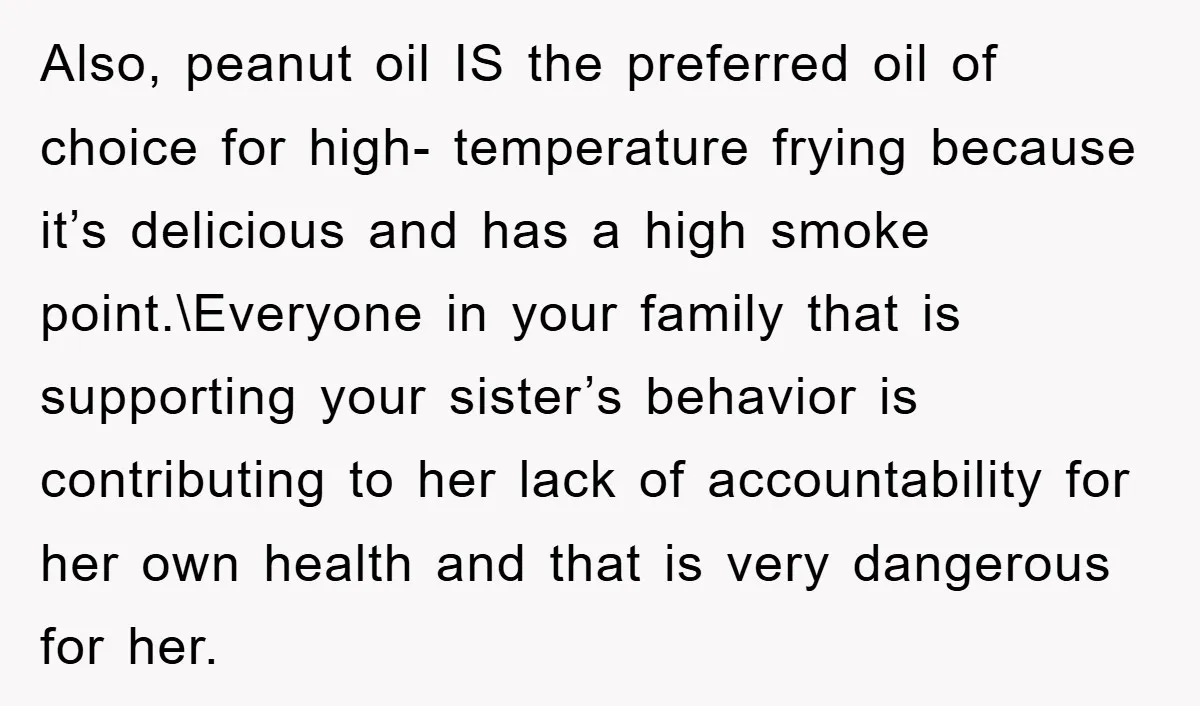 Also, peanut oil IS the preferred oil of choice for high- temperature frying because it’s delicious and has a high smoke point.\Everyone in your family that is supporting your sister’s...
