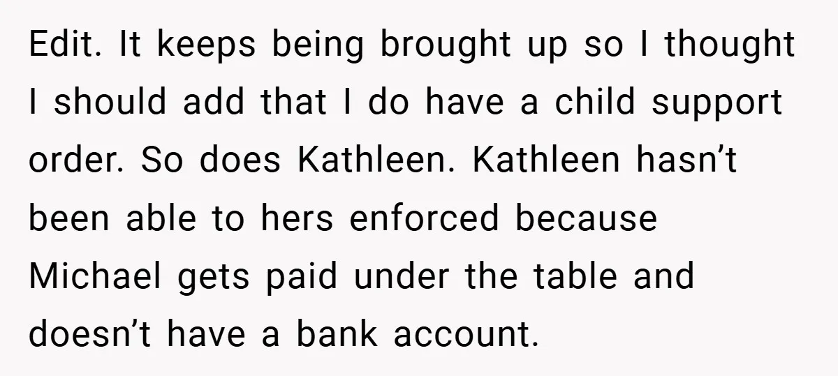 Edit. It keeps being brought up so I thought I should add that I do have a child support order. So does Kathleen. Kathleen hasn’t been able to hers enforced...