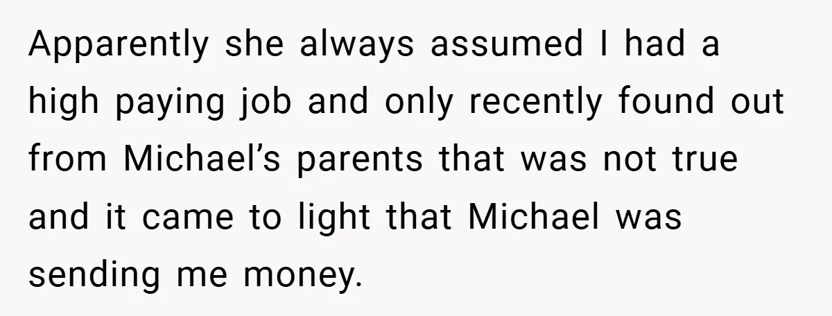 Apparently she always assumed I had a high paying job and only recently found out from Michael’s parents that was not true and it came to light that Michael was...