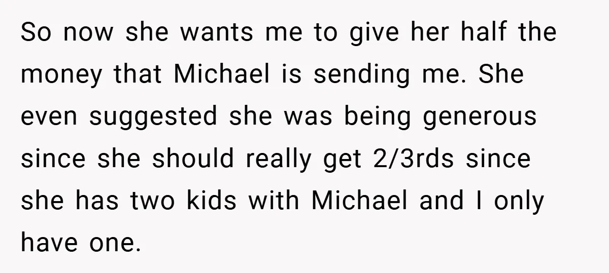 So now she wants me to give her half the money that Michael is sending me. She even suggested she was being generous since she should really get 2/3rds since...