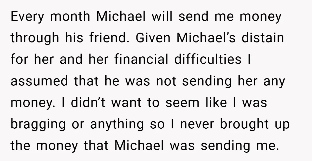 Every month Michael will send me money through his friend. Given Michael’s distain for her and her financial difficulties I assumed that he was not sending her any money. I...