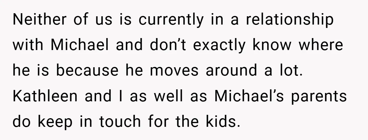Neither of us is currently in a relationship with Michael and don’t exactly know where he is because he moves around a lot. Kathleen and I as well as Michael’s...
