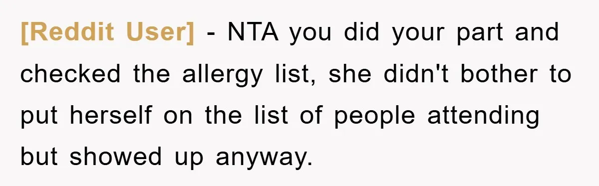 [Reddit User] − NTA you did your part and checked the allergy list, she didn't bother to put herself on the list of people attending but showed up anyway.