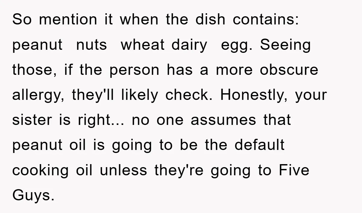 So mention it when the dish contains: peanut nuts wheat dairy egg. Seeing those, if the person has a more obscure allergy, they'll likely check. Honestly, your sister is right......
