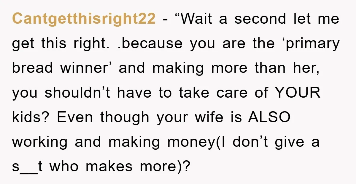 Cantgetthisright22 - “Wait a second let me get this right. .because you are the ‘primary bread winner’ and making more than her, you shouldn’t have to take care of YOUR...