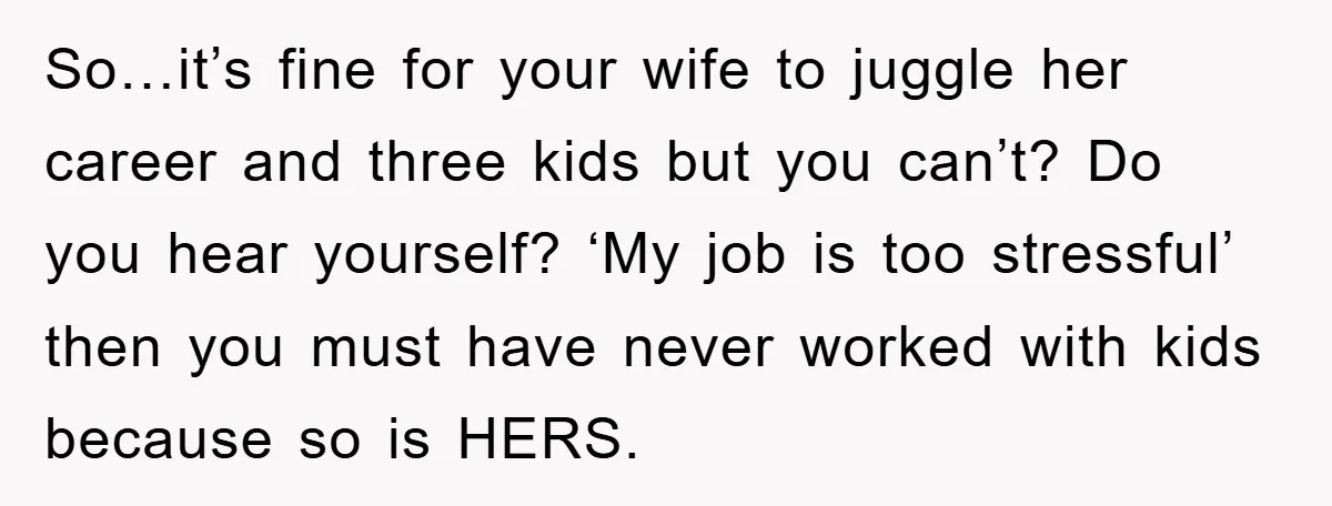 So…it’s fine for your wife to juggle her career and three kids but you can’t? Do you hear yourself? ‘My job is too stressful’ then you must have never worked...