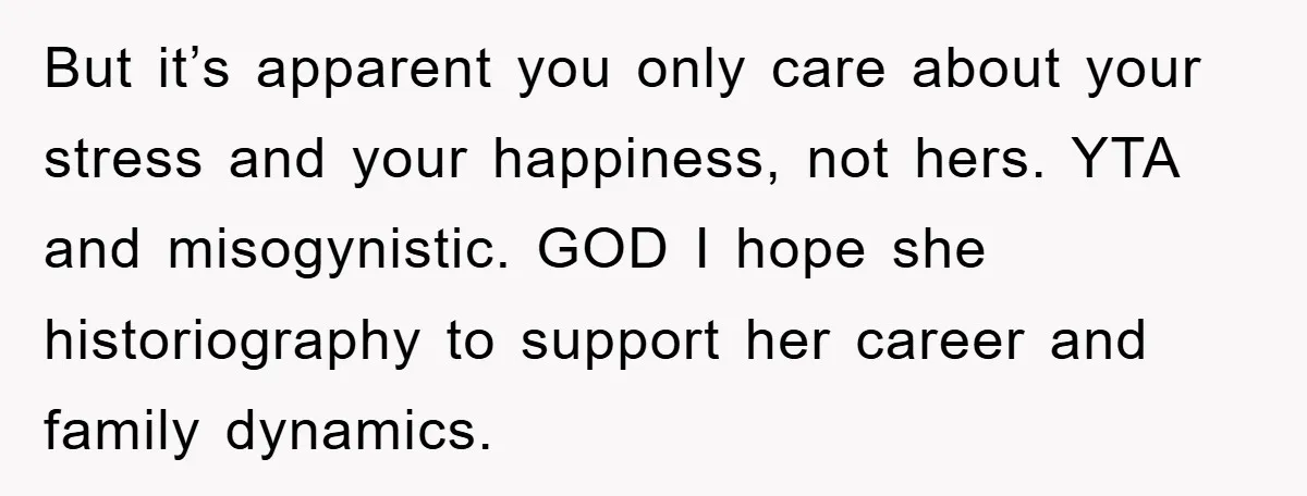 But it’s apparent you only care about your stress and your happiness, not hers. YTA and misogynistic. GOD I hope she historiography to support her career and family dynamics.
