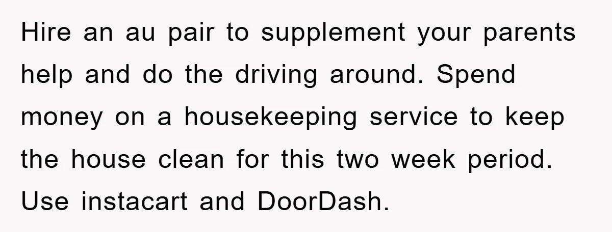 Hire an au pair to supplement your parents help and do the driving around. Spend money on a housekeeping service to keep the house clean for this two week period....