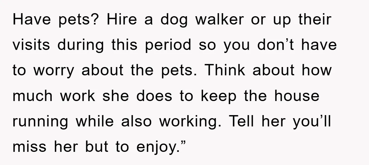 Have pets? Hire a dog walker or up their visits during this period so you don’t have to worry about the pets. Think about how much work she does to...