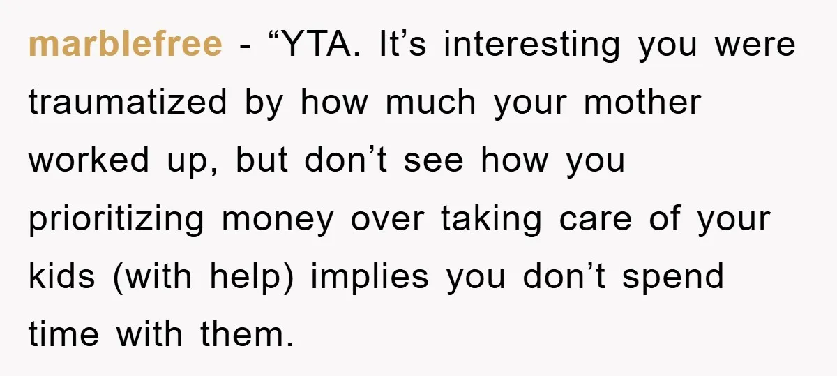 marblefree - “YTA. It’s interesting you were traumatized by how much your mother worked up, but don’t see how you prioritizing money over taking care of your kids (with help)...