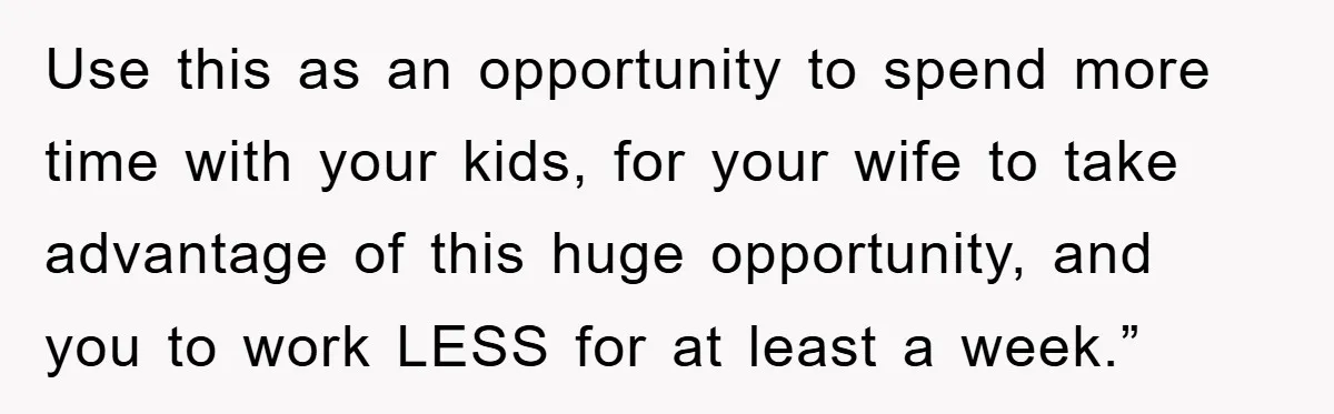 Use this as an opportunity to spend more time with your kids, for your wife to take advantage of this huge opportunity, and you to work LESS for at least...