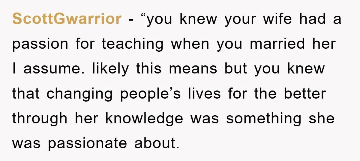 ScottGwarrior - “you knew your wife had a passion for teaching when you married her I assume. likely this means but you knew that changing people’s lives for the better...