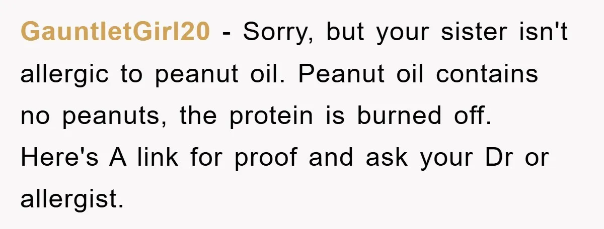 GauntletGirl20 − Sorry, but your sister isn't allergic to peanut oil. Peanut oil contains no peanuts, the protein is burned off. Here's A link for proof and ask your Dr...