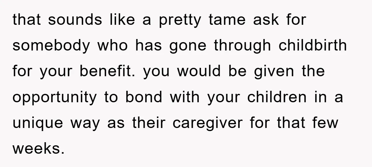 that sounds like a pretty tame ask for somebody who has gone through childbirth for your benefit. you would be given the opportunity to bond with your children in a...