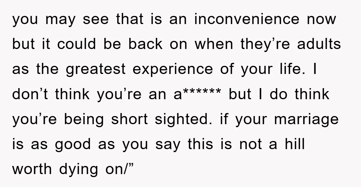 you may see that is an inconvenience now but it could be back on when they’re adults as the greatest experience of your life. I don’t think you’re an a******...