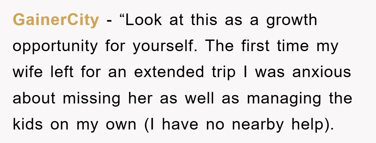 GainerCity - “Look at this as a growth opportunity for yourself. The first time my wife left for an extended trip I was anxious about missing her as well as...