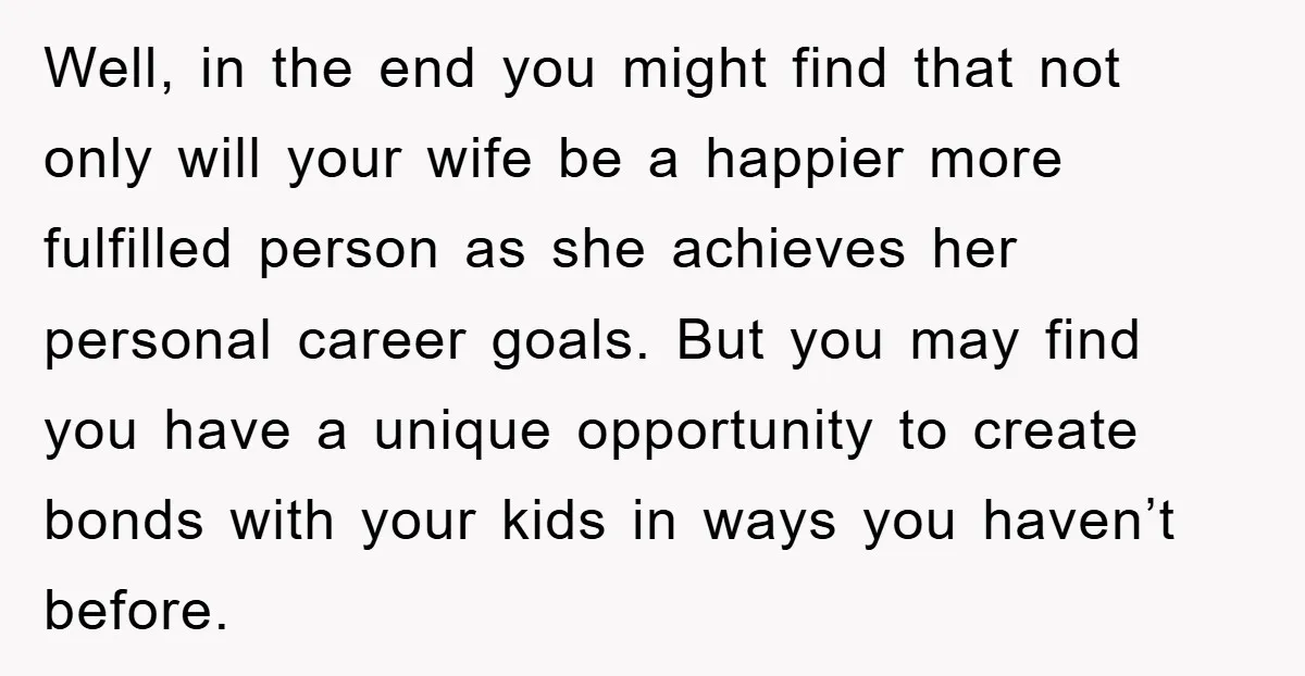 Well, in the end you might find that not only will your wife be a happier more fulfilled person as she achieves her personal career goals. But you may find...