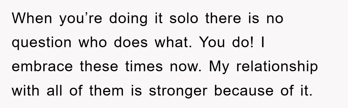 When you’re doing it solo there is no question who does what. You do! I embrace these times now. My relationship with all of them is stronger because of it.