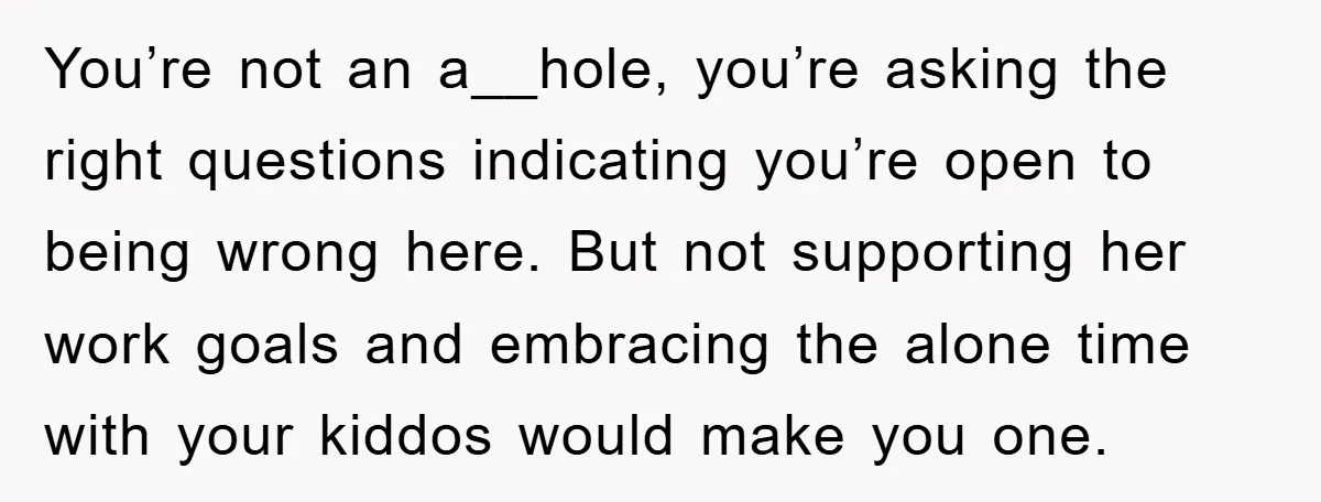 You’re not an a__hole, you’re asking the right questions indicating you’re open to being wrong here. But not supporting her work goals and embracing the alone time with your kiddos...