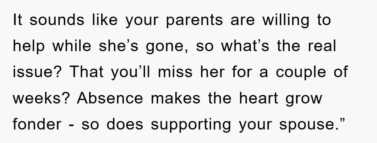 It sounds like your parents are willing to help while she’s gone, so what’s the real issue? That you’ll miss her for a couple of weeks? Absence makes the heart...