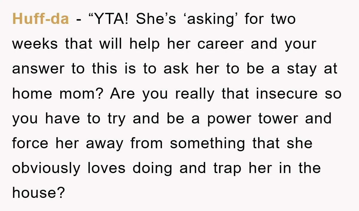 Huff-da - “YTA! She’s ‘asking’ for two weeks that will help her career and your answer to this is to ask her to be a stay at home mom? Are...