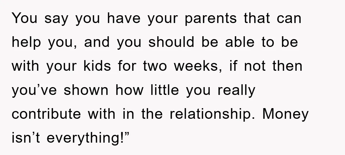 You say you have your parents that can help you, and you should be able to be with your kids for two weeks, if not then you’ve shown how little...