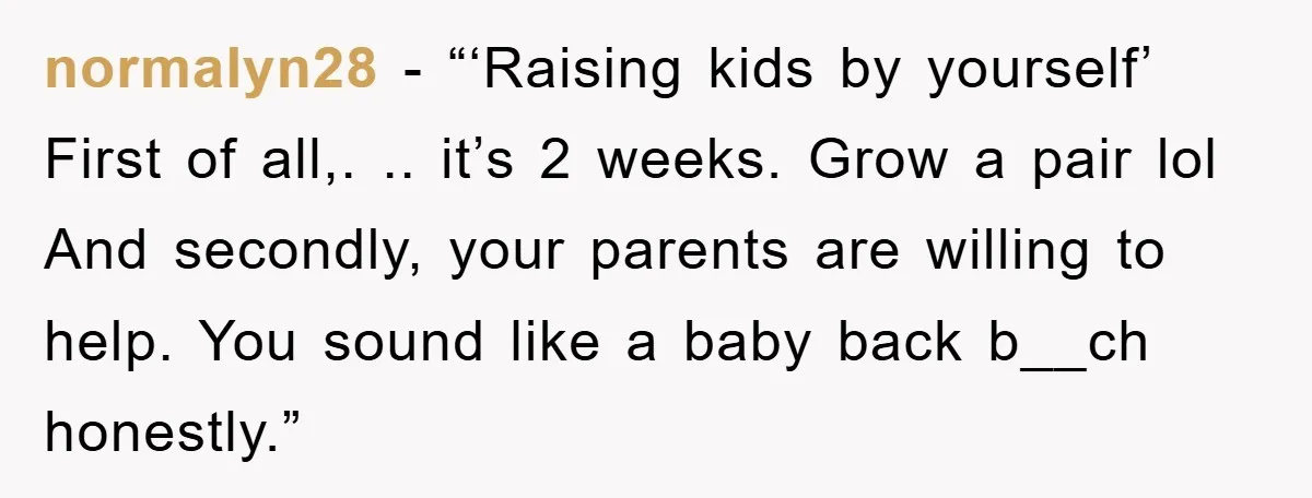 normalyn28 - “‘Raising kids by yourself’ First of all,. .. it’s 2 weeks. Grow a pair lol And secondly, your parents are willing to help. You sound like a baby...
