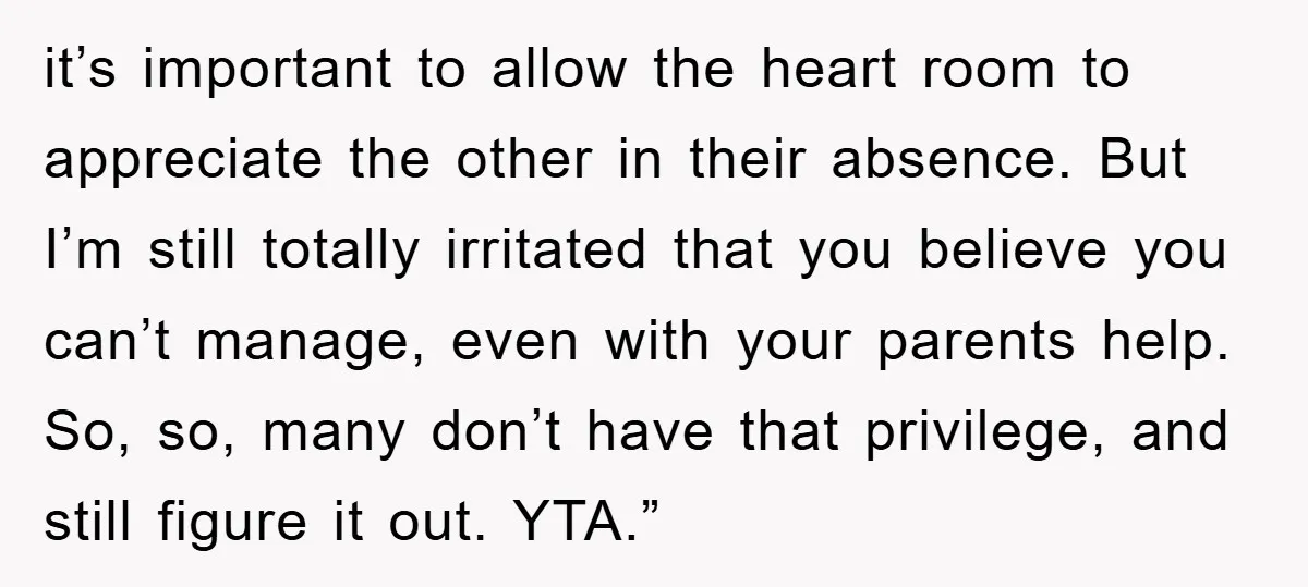 it’s important to allow the heart room to appreciate the other in their absence. But I’m still totally irritated that you believe you can’t manage, even with your parents help....
